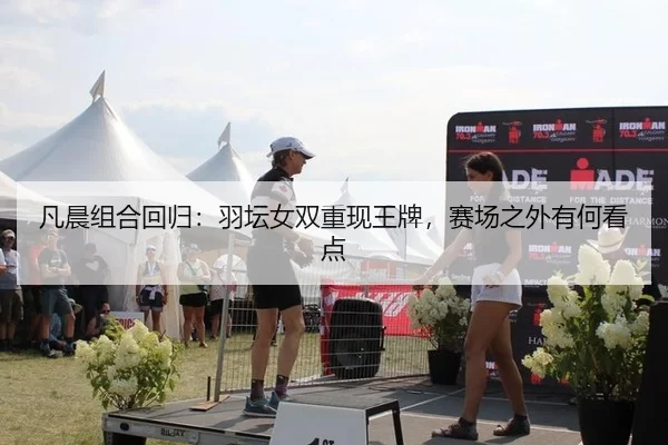 凡晨组合回归：羽坛女双重现王牌，赛场之外有何看点